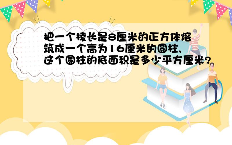 把一个棱长是8厘米的正方体熔筑成一个高为16厘米的圆柱,这个圆柱的底面积是多少平方厘米?