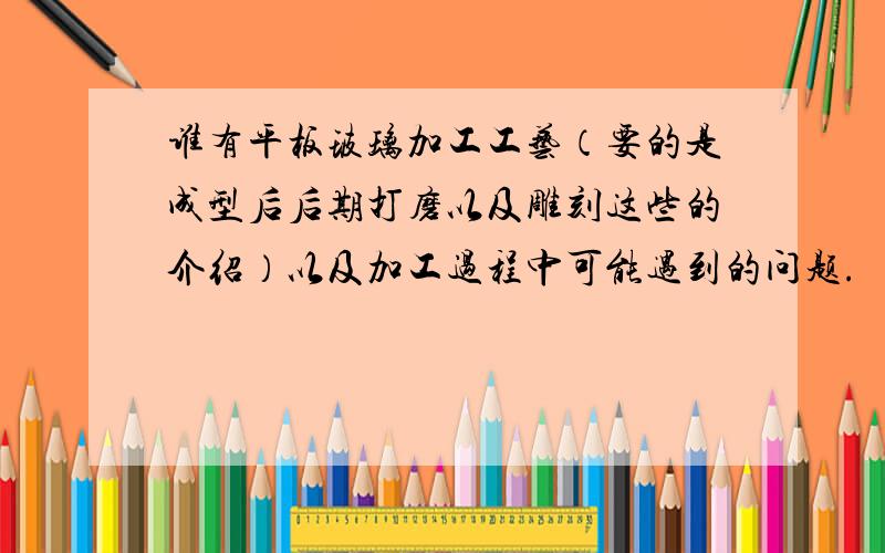 谁有平板玻璃加工工艺（要的是成型后后期打磨以及雕刻这些的介绍）以及加工过程中可能遇到的问题.