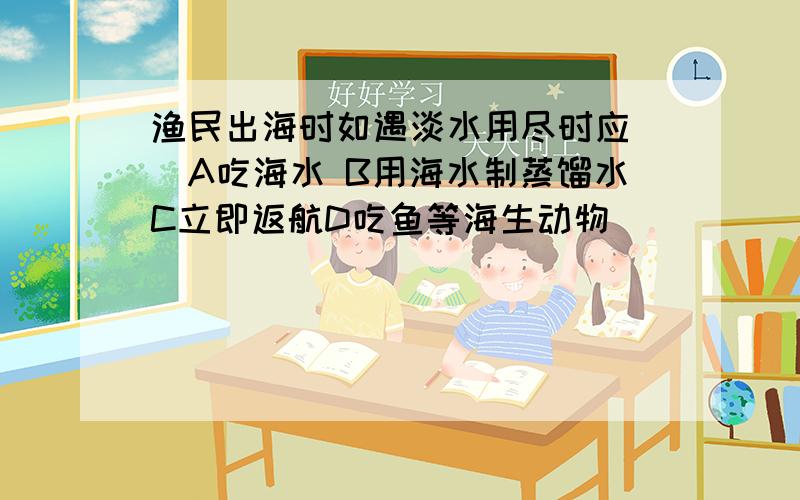 渔民出海时如遇淡水用尽时应（）A吃海水 B用海水制蒸馏水C立即返航D吃鱼等海生动物