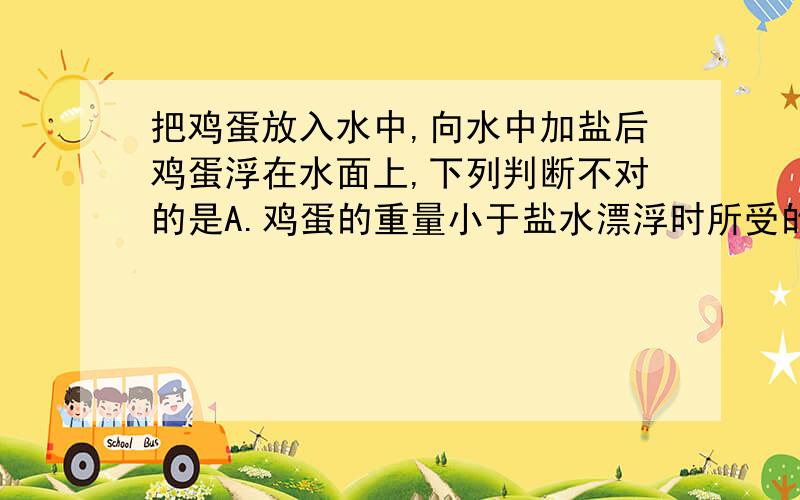 把鸡蛋放入水中,向水中加盐后鸡蛋浮在水面上,下列判断不对的是A.鸡蛋的重量小于盐水漂浮时所受的浮力B.浮在盐水中的鸡蛋所受的浮力比沉在纯水中C.鸡蛋的密度小于盐水的密度D.鸡蛋的重