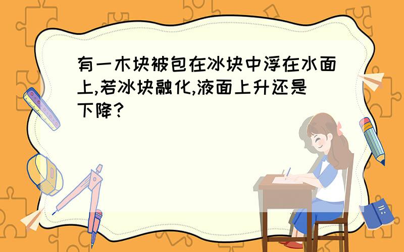 有一木块被包在冰块中浮在水面上,若冰块融化,液面上升还是下降?