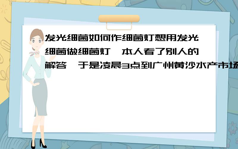 发光细菌如何作细菌灯想用发光细菌做细菌灯,本人看了别人的解答,于是凌晨3点到广州黄沙水产市场买了一只9.8斤的活的大乌贼,没洗,皮拔了下来发酵,这已经是第9天了,臭到我无法坚持．而