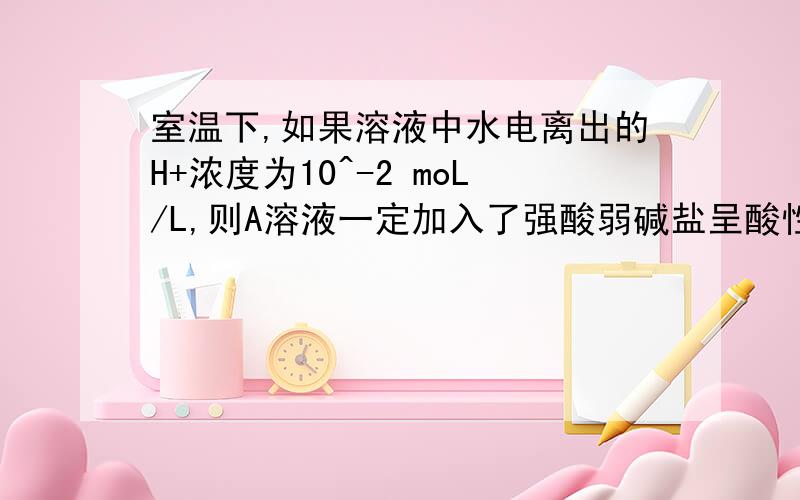 室温下,如果溶液中水电离出的H+浓度为10^-2 moL/L,则A溶液一定加入了强酸弱碱盐呈酸性B溶液可能呈酸性可能呈碱性