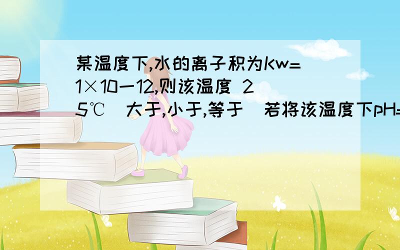 某温度下,水的离子积为Kw=1×10一12,则该温度 25℃（大于,小于,等于）若将该温度下pH=11的Ba(OH)2溶液aL和pH=l NaHS04bL混和(设混和过程中的体积变化忽略不计),试填写下列空格．（1）若所得溶液为