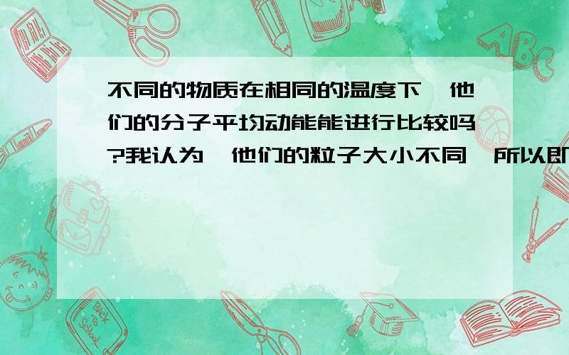 不同的物质在相同的温度下,他们的分子平均动能能进行比较吗?我认为,他们的粒子大小不同,所以即使一温度高,但如果他的粒子小,运动需很激烈才能产生这个温度所以需要的热热.相反,二物