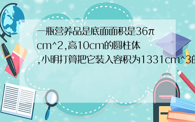 一瓶营养品是底面面积是36πcm^2,高10cm的圆柱体,小明打算把它装入容积为1331cm^3的正方体纸盒里,小明能将这瓶营养品装进去吗?