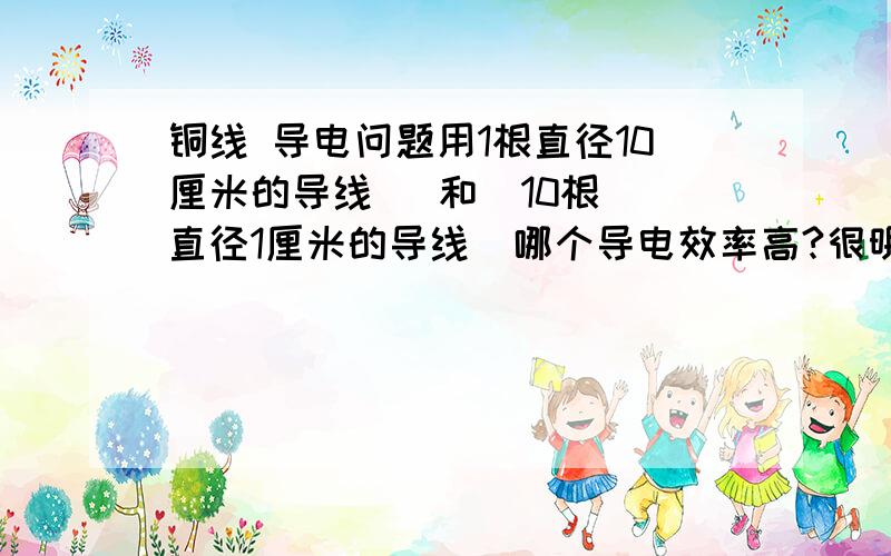 铜线 导电问题用1根直径10厘米的导线   和  10根直径1厘米的导线  哪个导电效率高?很明显1根的横截面 大于10根的横截面    可是问题是10根的表面积比较大据说电是沿 导体表面传输的是怎么