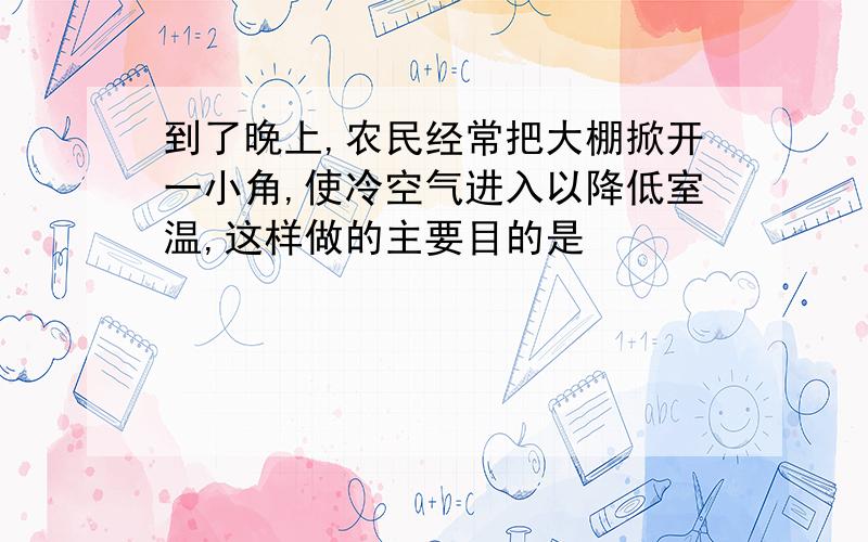 到了晚上,农民经常把大棚掀开一小角,使冷空气进入以降低室温,这样做的主要目的是