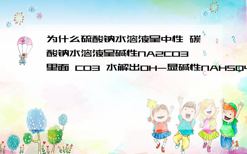 为什么硫酸钠水溶液呈中性 碳酸钠水溶液呈碱性NA2CO3里面 CO3 水解出OH-显碱性NAHSO4 不是电离产生H+了么 那不应该显酸性么