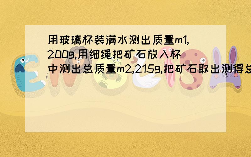 用玻璃杯装满水测出质量m1,200g,用细绳把矿石放入杯中测出总质量m2,215g,把矿石取出测得总质量m3,190g求矿石质量求矿石体积求矿石密度