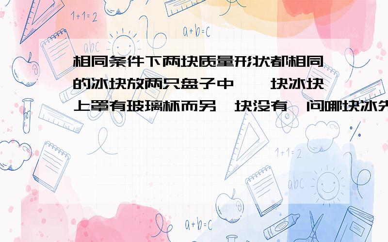 相同条件下两块质量形状都相同的冰块放两只盘子中,一块冰块上罩有玻璃杯而另一块没有,问哪块冰先熔化忽略杯子吸热,环境温度可看做室温