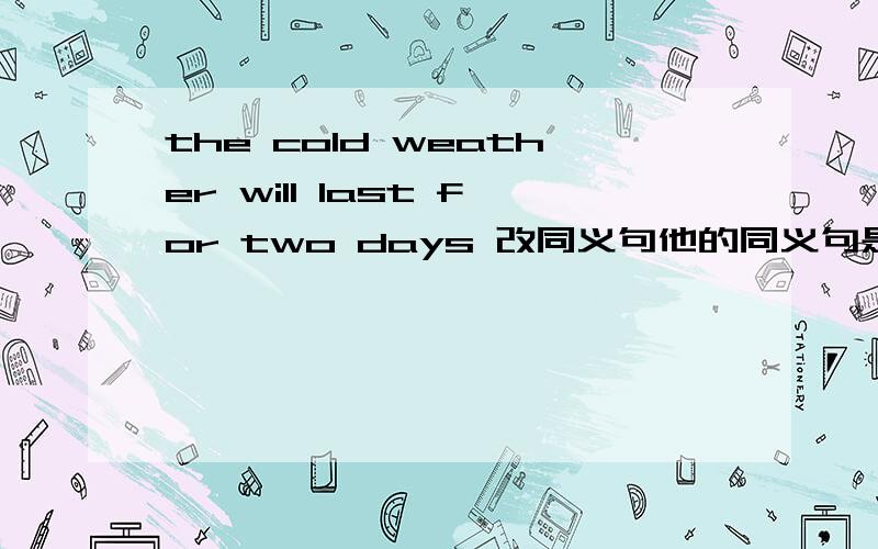 the cold weather will last for two days 改同义句他的同义句是这样的 The cold weather will ___ ___ for two days