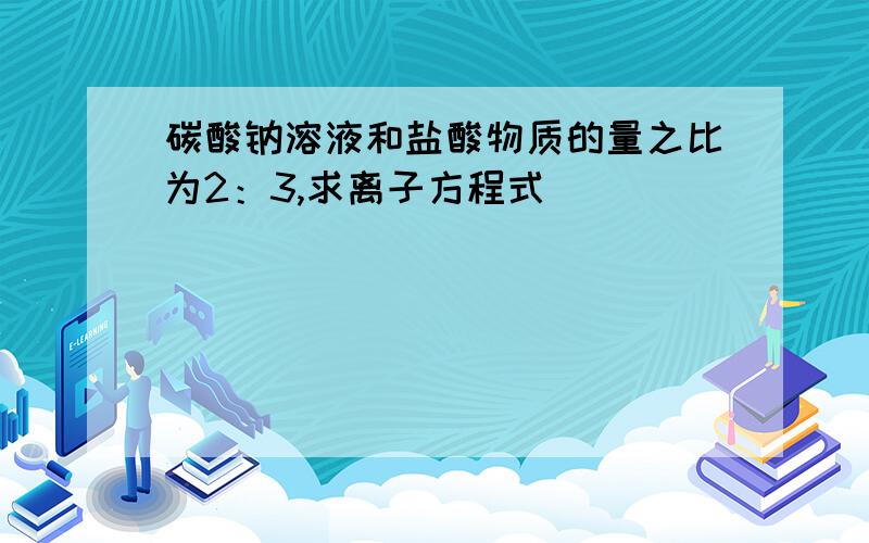 碳酸钠溶液和盐酸物质的量之比为2：3,求离子方程式