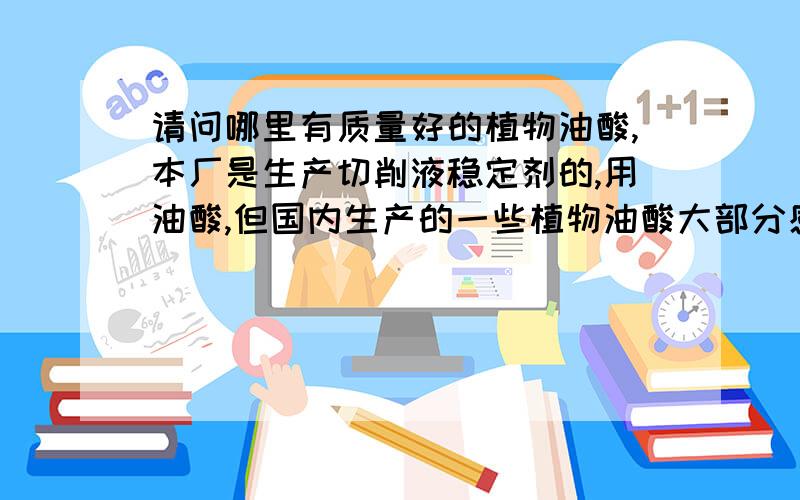 请问哪里有质量好的植物油酸,本厂是生产切削液稳定剂的,用油酸,但国内生产的一些植物油酸大部分感觉颜色太黄,气味也大,本来价钱还算划算,但客户反应不好,没办法只能换换,哪里有点的