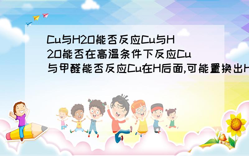 Cu与H2O能否反应Cu与H2O能否在高温条件下反应Cu与甲醛能否反应Cu在H后面,可能置换出H2吗