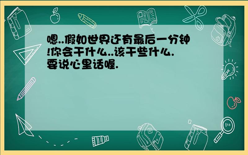 嗯..假如世界还有最后一分钟!你会干什么..该干些什么.要说心里话喔.