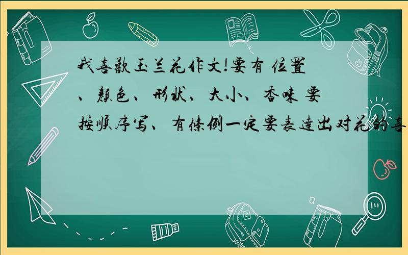 我喜欢玉兰花作文!要有 位置、颜色、形状、大小、香味 要按顺序写、有条例一定要表达出对花的喜爱是真情实感!不少于400字