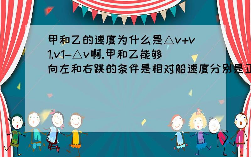 甲和乙的速度为什么是△v+v1,v1-△v啊.甲和乙能够向左和右跳的条件是相对船速度分别是正负么,还是相对地速度分别为正负?