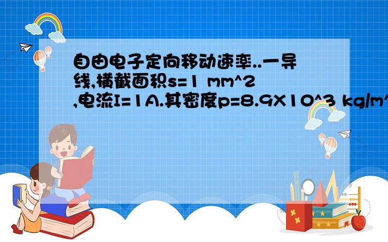 自由电子定向移动速率..一导线,横截面积s=1 mm^2,电流I=1A.其密度p=8.9X10^3 kg/m^3 ,摩尔质量M=6.4 X 10^(-2) kg/mol,阿伏加德罗常数Na=6.02 X 10^23 mol^(-1) ,电子e=-1.6 X 10^(-19) C.其中可以认为导线中每个原子