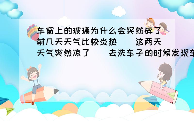 车窗上的玻璃为什么会突然碎了前几天天气比较炎热``这两天天气突然凉了``去洗车子的时候发现车门上的玻璃全裂了 ` 难道和天气有关`?似乎不应该 -0- 很是想不通