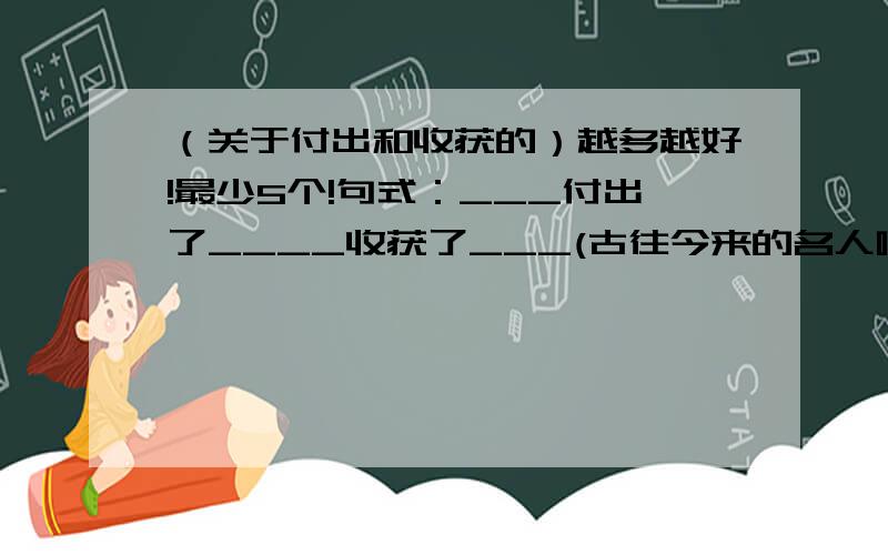 （关于付出和收获的）越多越好!最少5个!句式：___付出了____收获了___(古往今来的名人啊)例子：李时珍付出了汗水收获了《本草纲目》