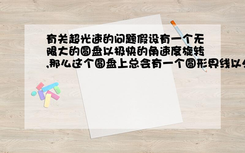 有关超光速的问题假设有一个无限大的圆盘以极快的角速度旋转,那么这个圆盘上总会有一个圆形界线以外的超光速区域（半径越大,线速度也越大）,这部分区域在我们看来会是什么样子的,如