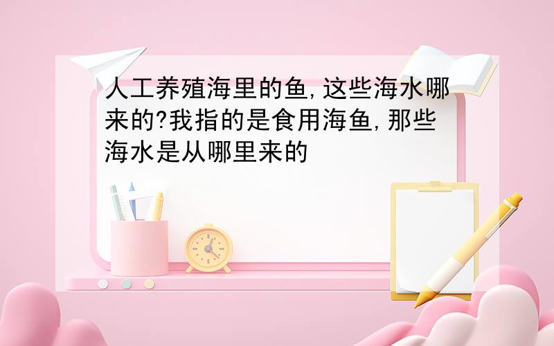 人工养殖海里的鱼,这些海水哪来的?我指的是食用海鱼,那些海水是从哪里来的