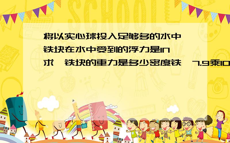 将以实心球投入足够多的水中,铁块在水中受到的浮力是1N,求,铁块的重力是多少密度铁,7.9乘10的三次方KG/M三次方