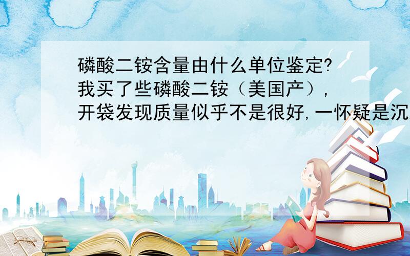 磷酸二铵含量由什么单位鉴定?我买了些磷酸二铵（美国产）,开袋发现质量似乎不是很好,一怀疑是沉肥（去年没有卖出去的）二怀疑是假肥,想要鉴定一下,不知道该到哪里去鉴定,请知道的朋