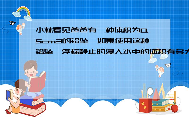 小林看见爸爸有一种体积为0.5cm3的铅坠,如果使用这种铅坠,浮标静止时浸入水中的体积有多大?(铅坠未接触池底,不计浮标的质量,不计钩钱,鱼钩和鱼饵的体积及质量）