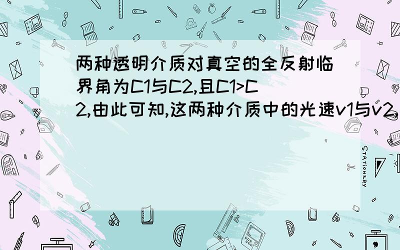 两种透明介质对真空的全反射临界角为C1与C2,且C1>C2,由此可知,这两种介质中的光速v1与v2,折射率n1与n2大小的关系分别是