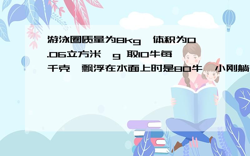 游泳圈质量为8kg,体积为0.06立方米、g 取10牛每千克、飘浮在水面上时是80牛、小刚躺在救生圈上、救生圈刚游泳圈质量为8kg,体积为0.06立方米、g 取10牛每千克、飘浮在水面上时是80牛、小刚躺