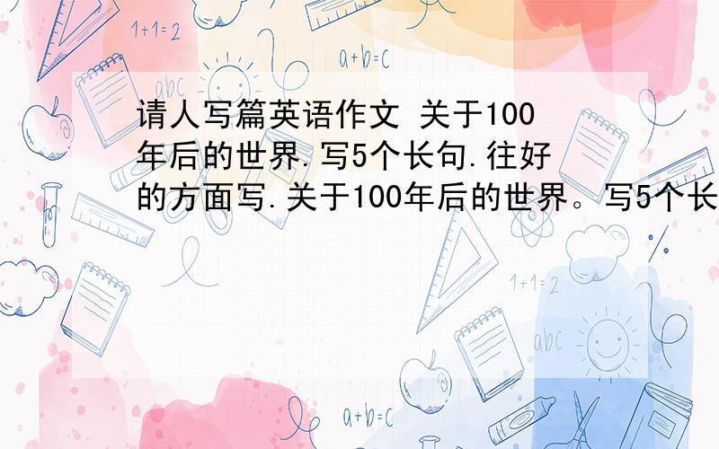 请人写篇英语作文 关于100年后的世界.写5个长句.往好的方面写.关于100年后的世界。写5个长句。往好的方面写。要长点。不要太短了。