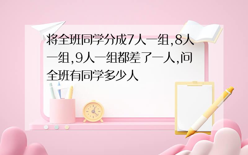 将全班同学分成7人一组,8人一组,9人一组都差了一人,问全班有同学多少人