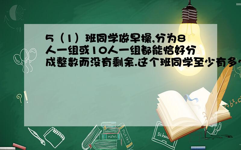 5（1）班同学做早操,分为8人一组或10人一组都能恰好分成整数而没有剩余.这个班同学至少有多少个学生10÷2=5,8÷2=4,5*4*2=40人