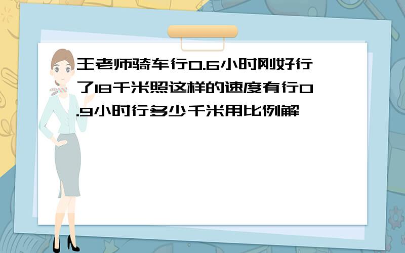 王老师骑车行0.6小时刚好行了18千米照这样的速度有行0.9小时行多少千米用比例解