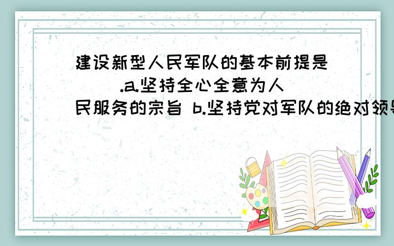 建设新型人民军队的基本前提是（ ）.a.坚持全心全意为人民服务的宗旨 b.坚持党对军队的绝对领导