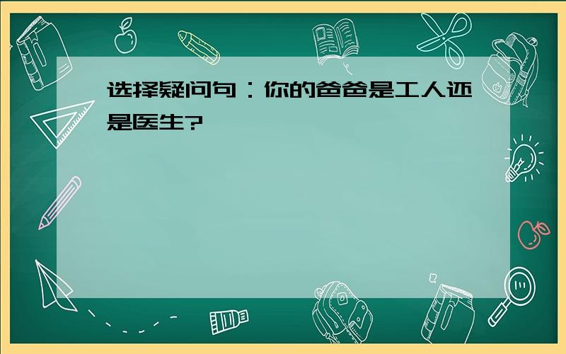 选择疑问句：你的爸爸是工人还是医生?