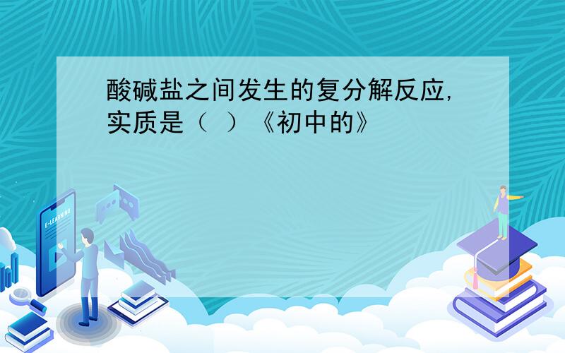 酸碱盐之间发生的复分解反应,实质是（ ）《初中的》