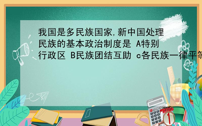 我国是多民族国家,新中国处理民族的基本政治制度是 A特别行政区 B民族团结互助 c各民族一律平等我国是多民族国家,新中国处理民族的基本政治制度是A特别行政区B民族团结互助c各民族一