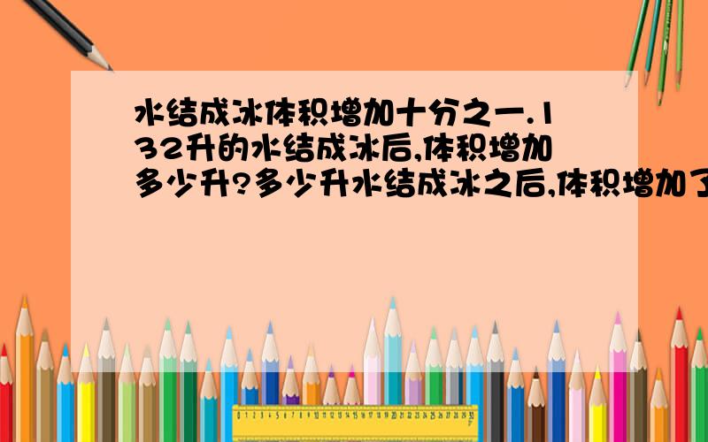 水结成冰体积增加十分之一.132升的水结成冰后,体积增加多少升?多少升水结成冰之后,体积增加了12升?一个数的五分之二加上37,和是51.求这个数