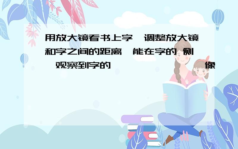 用放大镜看书上字,调整放大镜和字之间的距离,能在字的 侧,观察到字的——,——,—— 像