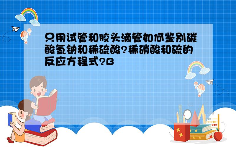 只用试管和胶头滴管如何鉴别碳酸氢钠和稀硫酸?稀硝酸和硫的反应方程式?B