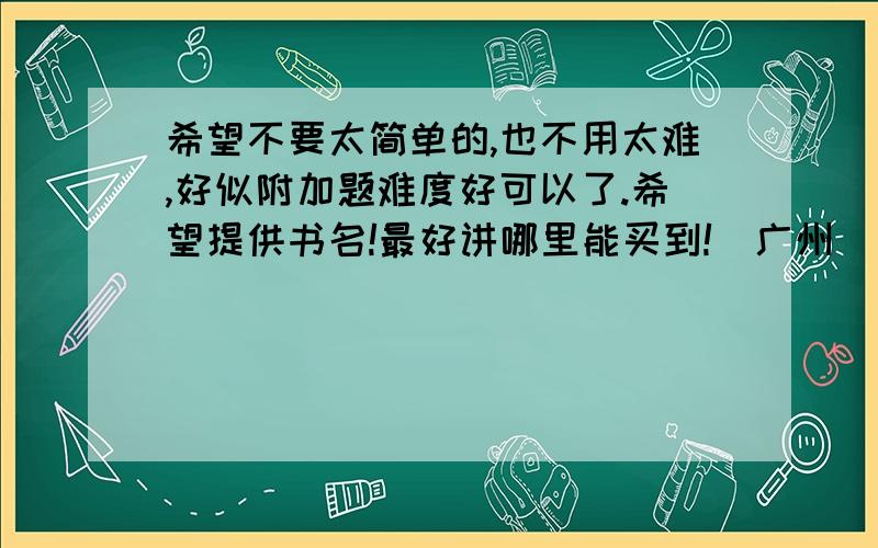 希望不要太简单的,也不用太难,好似附加题难度好可以了.希望提供书名!最好讲哪里能买到!(广州)