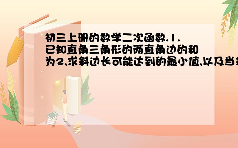 初三上册的数学二次函数.1.已知直角三角形的两直角边的和为2,求斜边长可能达到的最小值,以及当斜边长达到最小值是两条直角边的长.2.有一张边长为10cm的正三角形纸板,若要从中剪一个面