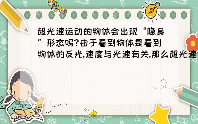 超光速运动的物体会出现“隐身”形态吗?由于看到物体是看到物体的反光,速度与光速有关,那么超光速运动时的物体眼睛还能看到吗?超光速运动的物体是否会出现“隐身”形态?