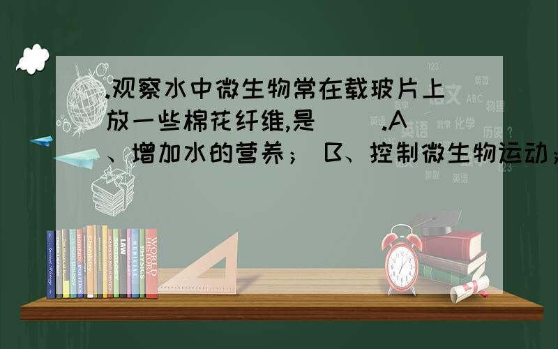 .观察水中微生物常在载玻片上放一些棉花纤维,是（ ）.A、增加水的营养； B、控制微生物运动； C、固定微生物.