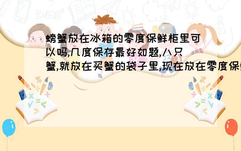 螃蟹放在冰箱的零度保鲜柜里可以吗,几度保存最好如题,八只蟹,就放在买蟹的袋子里,现在放在零度保鲜柜里,担心会不会死.几度保存最好