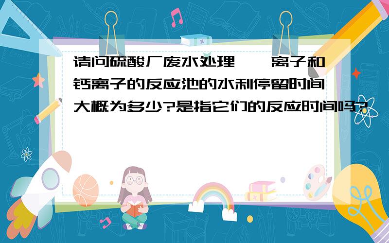 请问硫酸厂废水处理,氟离子和钙离子的反应池的水利停留时间大概为多少?是指它们的反应时间吗?