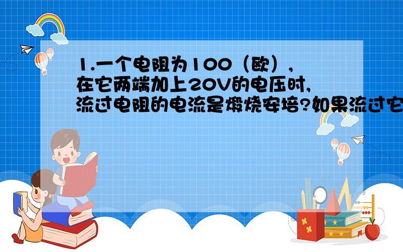 1.一个电阻为100（欧）,在它两端加上20V的电压时,流过电阻的电流是煅烧安培?如果流过它的电流为0.5A,那么加在两端的电压为多少伏?2.把20（欧）的电阻R1与10（欧）的电阻R2串联在12V的电源上,